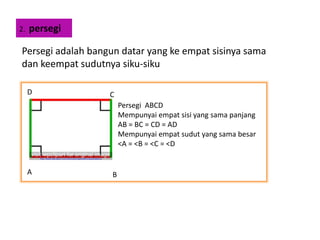 2. persegi
Persegi adalah bangun datar yang ke empat sisinya sama
dan keempat sudutnya siku-siku
A B
CD
Persegi ABCD
Mempunyai empat sisi yang sama panjang
AB = BC = CD = AD
Mempunyai empat sudut yang sama besar
<A = <B = <C = <D
 