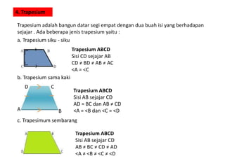 4. Trapesium
Trapesium adalah bangun datar segi empat dengan dua buah isi yang berhadapan
sejajar . Ada beberapa jenis trapesium yaitu :
a. Trapesium siku - siku
Trapesium ABCD
Sisi CD sejajar AB
CD ≠ BD ≠ AB ≠ AC
<A = <C
b. Trapesium sama kaki
BA
CD
Trapesium ABCD
Sisi AB sejajar CD
AD = BC dan AB ≠ CD
<A = <B dan <C = <D
c. Trapesimum sembarang
Trapesium ABCD
Sisi AB sejajar CD
AB ≠ BC ≠ CD ≠ AD
<A ≠ <B ≠ <C ≠ <D
 
