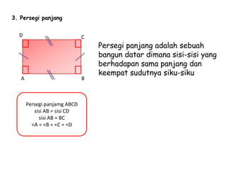 3. Persegi panjang
Persegi panjang adalah sebuah
bangun datar dimana sisi-sisi yang
berhadapan sama panjang dan
keempat sudutnya siku-siku
Persegi panjamg ABCD
sisi AB = sisi CD
sisi AB = BC
<A = <B = <C = <D
A B
CD
 