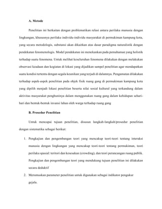 A. Metode
Penelitian ini berkaitan dengan problematikan relasi antara perilaku manusia dengan
lingkungan, khususnya perilaku individu-individu masyarakat di permukiman kampung kota,
yang secara metodologis, substansi akan dikaitkan atas dasar paradigma naturalistik dengan
pendekatan fenomenologis. Model pendekatan ini menekankan pada pemahaman yang holistik
terhadap suatu fenomena. Untuk melihat keseluruhan fenomena dilakukan dengan melakukan
observasi keadaan dan kegiatan di lokasi yang dijadikan sampel penelitian agar mendapatkan
suatu kondisi tertentu dengan segala keunikan yang terjadi di dalamnya. Pengamatan dilakukan
terhadap aspek-aspek penelitian pada objek fisik ruang gang di permukiman kampung kota
yang dipilih menjadi lokasi penelitian beserta nilai sosial kultural yang terkandung dalam
aktivitas masyarakat penghuninya dalam menggunakan ruang gang dalam kehidupan sehari-
hari dan bentuk-bentuk invansi lahan oleh warga terhadap ruang gang
B. Prosedur Penelitian
Untuk mencapai tujuan penelitian, disusun langkah-langkah/prosedur penelitian
dengan sistematika sebagai berikut:
1. Pengkajian dan pengembangan teori yang mencakup teori-teori tentang interaksi
manusia dengan lingkungan yang mencakup teori-teori tentang permukiman, teori
perilaku spasial: teritori dan kesesakan (crowding), dan teori perancangan ruang publik.
Pengkajian dan pengembangan teori yang mendukung tujuan penelitian ini dilakukan
secara deduktif
2. Merumuskan parameter penelitian untuk digunakan sebagai indikator pengukur
gejala.
 