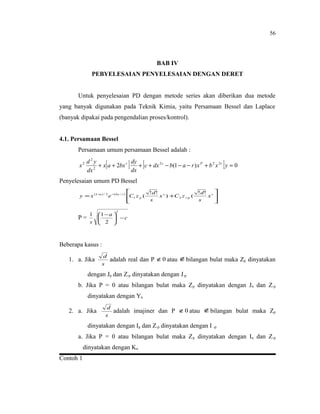 BAB IV
PEBYELESAIAN PENYELESAIAN DENGAN DERET
Untuk penyelesaian PD dengan metode series akan diberikan dua metode
yang banyak digunakan pada Teknik Kimia, yaitu Persamaan Bessel dan Laplace
(banyak dipakai pada pengendalian proses/kontrol).
4.1. Persamaan Bessel
Persamaan umum persamaan Bessel adalah :
[ ] [ ] 0)1(2 222
2
2
2
=+−−−++++ yxbxrabdxc
dx
dy
bxax
dx
yd
x rPsr
Penyelesaian umum PD Bessel






+= −
−− s
p
s
p
rbxa
x
s
d
zCx
s
d
zCexy
!!
()
!!
( 21
)/(2/)1(
P = c
a
s
−




 −
2
2
11
Beberapa kasus :
1. a. Jika
s
d
adalah real dan P 0∉ atau ∉bilangan bulat maka Zp dinyatakan
dengan Jp dan Z-p dinyatakan dengan J-p
b. Jika P = 0 atau bilangan bulat maka Zp dinyatakan dengan Jn dan Z-p
dinyatakan dengan Yn
2. a. Jika
s
d
adalah imajiner dan P 0∉ atau ∉bilangan bulat maka Zp
dinyatakan dengan Ip dan Z-p dinyatakan dengan I -p
a. Jika P = 0 atau bilangan bulat maka Zp dinyatakan dengan In dan Z-p
dinyatakan dengan Kn
Contoh 1
56
 
