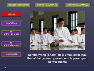 PENGERTIAN N-AGAMA CONTOH N-AGAMA (1) CONTOH N-AGAMA (2) 
Sembahyang (Shalat) bagi umat Islam atau 
Ibadah lainya merupakan contoh penerapan 
norma agama 
MENU 
N-AGAMA 
N-KESUSILAAN 
N-KESOPANAN 
N-HUKUM 
 