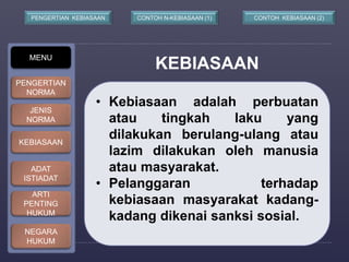 CONTOH N-PENGERTIAN KEBIASAAN KEBIASAAN (1) CONTOH KEBIASAAN (2) 
KEBIASAAN MENU 
• Kebiasaan adalah perbuatan 
atau tingkah laku yang 
dilakukan berulang-ulang atau 
lazim dilakukan oleh manusia 
atau masyarakat. 
• Pelanggaran terhadap 
kebiasaan masyarakat kadang-kadang 
dikenai sanksi sosial. 
PENGERTIAN 
NORMA 
JENIS 
NORMA 
KEBIASAAN 
ADAT 
ISTIADAT 
ARTI 
PENTING 
HUKUM 
NEGARA 
HUKUM 
 