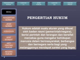PENGERTIAN HUKUM 
Hukum adalah suatu aturan yang dibuat 
oleh badan resmi (pemerintah/negara), 
berisi perintah dan larangan dan bersifat 
memaksa guna mengatur kehidupan 
manusia dalam bermasyarakat, berbangsa 
dan bernegara serta bagi yang 
melanggarnya mendapat sanksi yang tegas 
MENU 
PENGERTIAN 
NORMA 
JENIS 
NORMA 
KEBIASAAN 
ADAT 
ISTIADAT 
ARTI 
PENTING 
HUKUM 
NEGARA 
HUKUM 
CONTOH 
(1) 
JENIS 
HUKUM 
PENGERTIAN 
HUKUM 
CONTOH 
(2)) 
HUKUM 
PRIVAT 
 