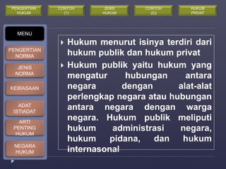  Hukum menurut isinya terdiri dari 
hukum publik dan hukum privat 
 Hukum publik yaitu hukum yang 
mengatur hubungan antara 
negara dengan alat-alat 
perlengkap negara atau hubungan 
antara negara dengan warga 
negara. Hukum publik meliputi 
hukum administrasi negara, 
hukum pidana, dan hukum 
internasonal 
MENU 
PENGERTIAN 
NORMA 
JENIS 
NORMA 
KEBIASAAN 
ADAT 
ISTIADAT 
ARTI 
PENTING 
HUKUM 
NEGARA 
HUKUM 
CONTOH 
(1) 
JENIS 
HUKUM 
PENGERTIAN 
HUKUM 
CONTOH 
(2)) 
HUKUM 
PRIVAT 
 