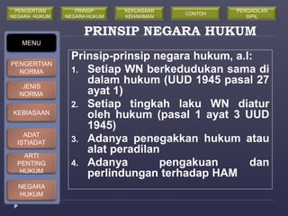 PRINSIP NEGARA HUKUM 
Prinsip-prinsip negara hukum, a.l: 
1. Setiap WN berkedudukan sama di 
dalam hukum (UUD 1945 pasal 27 
ayat 1) 
2. Setiap tingkah laku WN diatur 
oleh hukum (pasal 1 ayat 3 UUD 
1945) 
3. Adanya penegakkan hukum atau 
alat peradilan 
4. Adanya pengakuan dan 
perlindungan terhadap HAM 
MENU 
PENGERTIAN 
NORMA 
JENIS 
NORMA 
KEBIASAAN 
ADAT 
ISTIADAT 
ARTI 
PENTING 
HUKUM 
NEGARA 
HUKUM 
PRINSIP 
NEGARA HUKUM 
KEKUASAAN 
KEHAKIMAN 
PENGERTIAN 
NEGARA HUKUM 
CONTOH 
PENGADILAN 
SIPIL 
 