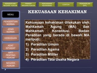 KEKUASAAN KEHAKIMAN 
Kekuasaan kehakiman dilakukan oleh 
Mahkamah Agung (MA) dan 
Mahkamah Konstitusi. Badan 
Peradilan yang berada di bawah MA 
meliputi: 
1) Peradilan Umum 
2) Peradilan Agama 
3) Peradilan Militer 
4) Peradilan Tata Usaha Negara 
MENU 
PENGERTIAN 
NORMA 
JENIS 
NORMA 
KEBIASAAN 
ADAT 
ISTIADAT 
ARTI 
PENTING 
HUKUM 
NEGARA 
HUKUM 
PRINSIP 
NEGARA HUKUM 
KEKUASAAN 
KEHAKIMAN 
PENGERTIAN 
NEGARA HUKUM 
CONTOH 
PENGADILAN 
SIPIL 
 