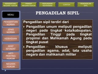 PENGADILAN SIPIL 
Pengadilan sipil terdiri dari 
 Pengadilan umum meliputi pengadilan 
negeri pada tingkat kota/kabupaten, 
Pengadilan Tinggi pada tingkat 
propinsi dan Mahkamah Agung pada 
tingkat pusat 
 Pengadilan khusus meliputi 
pengadilan agama, adat, tata usaha 
negara dan mahkamah militer 
MENU 
PENGERTIAN 
NORMA 
JENIS 
NORMA 
KEBIASAAN 
ADAT 
ISTIADAT 
ARTI 
PENTING 
HUKUM 
NEGARA 
HUKUM 
PRINSIP 
NEGARA HUKUM 
KEKUASAAN 
KEHAKIMAN 
PENGERTIAN 
NEGARA HUKUM 
CONTOH 
PENGADILAN 
SIPIL 
 