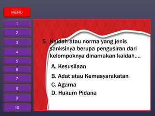 5. Kaidah atau norma yang jenis 
sanksinya berupa pengusiran dari 
kelompoknya dinamakan kaidah…. 
A. Kesusilaan 
B. Adat atau Kemasyarakatan 
C. Agama 
D. Hukum Pidana 
MENU 
1 
2 
3 
4 
5 
6 
7 
8 
9 
10 
 