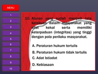 10. Aturan yang sudah menjadi tata 
kelakuan dalam masyarakat yang 
sifat kekal serta memiliki 
keterpaduan (integritas) yang tinggi 
dengan pola perilaku masyarakat. 
A. Peraturan hukum tertulis 
B. Peraturan hukum tidak tertulis 
C. Adat Istiadat 
D. Kebiasaan 
MENU 
1 
2 
3 
4 
5 
6 
7 
8 
9 
10 
 