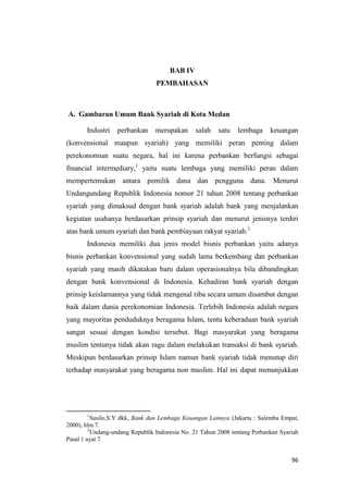 96
BAB IV
PEMBAHASAN
A. Gambaran Umum Bank Syariah di Kota Medan
Industri perbankan merupakan salah satu lembaga keuangan
(konvensional maupun syariah) yang memiliki peran penting dalam
perekonomian suatu negara, hal ini karena perbankan berfungsi sebagai
financial intermediary,1
yaitu suatu lembaga yang memiliki peran dalam
mempertemukan antara pemilik dana dan pengguna dana. Menurut
Undangundang Republik Indonesia nomor 21 tahun 2008 tentang perbankan
syariah yang dimaksud dengan bank syariah adalah bank yang menjalankan
kegiatan usahanya berdasarkan prinsip syariah dan menurut jenisnya terdiri
atas bank umum syariah dan bank pembiayaan rakyat syariah.2
Indonesia memiliki dua jenis model bisnis perbankan yaitu adanya
bisnis perbankan konvensional yang sudah lama berkembang dan perbankan
syariah yang masih dikatakan baru dalam operasionalnya bila dibandingkan
dengan bank konvensional di Indonesia. Kehadiran bank syariah dengan
prinsip keislamannya yang tidak mengenal riba secara umum disambut dengan
baik dalam dunia perekonomian Indonesia. Terlebih Indonesia adalah negara
yang mayoritas penduduknya beragama Islam, tentu keberadaan bank syariah
sangat sesuai dengan kondisi tersebut. Bagi masyarakat yang beragama
muslim tentunya tidak akan ragu dalam melakukan transaksi di bank syariah.
Meskipun berdasarkan prinsip Islam namun bank syariah tidak menutup diri
terhadap masyarakat yang beragama non muslim. Hal ini dapat menunjukkan
1
Susilo,S.Y dkk, Bank dan Lembaga Keuangan Lainnya (Jakarta : Salemba Empat,
2000), hlm.7.
2
Undang-undang Republik Indonesia No. 21 Tahun 2008 tentang Perbankan Syariah
Pasal 1 ayat 7.
 