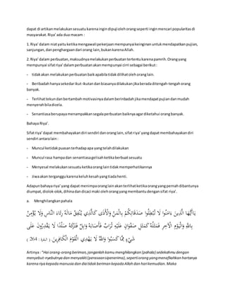 dapat di artikan melakukan sesuatu karena ingin dipuji oleh orang seperti ingin mencari popularitas di 
masyarakat. Riya’ ada dua macam : 
1. Riya’ dalam niat yaitu ketika mengawali pekerjaan mempunyai keinginan untuk mendapatkan pujian, 
sanjungan, dan penghargaan dari orang lain, bukan karena Allah. 
2. Riya’ dalam perbuatan, maksudnya melakukan perbuatan tertentu karena pamrih. Orang yang 
mempunyai sifat riya’ dalam perbuatan akan mempunyai cirri sebagai berikut : 
- tidak akan melakukan perbuatan baik apabila tidak dilihat oleh orang lain. 
- Beribadah hanya sekedar ikut-ikutan dan biasanya dilakukan jika berada ditengah-tengah orang 
banyak. 
- Terlihat tekun dan bertambah motivasinya dalam berinbadah jika mendapat pujian dan mudah 
menyerah bila dicela. 
- Senantiasa berupaya menampakkan segala perbuatan baiknya agar diketahui orang banyak. 
Bahaya Riya’. 
Sifat riya’ dapat membahayakan diri sendiri dan orang lain, sifat riya’ yang dapat membahayakan diri 
sendiri antara lain : 
- Muncul ketidak puasan terhadap apa yang telah dilakukan 
- Muncul rasa hampa dan senantiasa gelisah ketika berbuat sesuatu 
- Menyesal melakukan sesuatu ketika orang lain tidak memperhatikannya 
- Jiwa akan terganggu karena keluh kesah yang tiada henti. 
Adapun bahaya riya’ yang dapat menimpa orang lain akan terlihat ketika orang yang pernah dibantunya 
diumpat, diolok-olok, dihina dan dicaci maki oleh orang yang membantu dengan sifat riya’. 
a. Menghilangkan pahala 
يَاأَي هَُّا الَّذِينَ ءَامَنُوا لََ ت بُْبِلُوا صَدَقَاتِكُمْ بِالْمَنِّ وَالَْْذَى كَالَّذِ ي  ي نُْ مَالَهُ رََِاءَ النَّاسِ وَلََ ي ؤُْْمِنُ 
بِاللََِّّ وَالْيَ وْمِ الْْخِرِ فَمَث لَُهُ كَمَثَلِ صَ وَِْانٍ عَلَيْهِ ت رَُا ب فَأَصَ ابَهُ وَابِل ف تََ رَكَهُ صَلْدًا لََ ي قَْدِ رُونَ عَلَى 
) شَيْءٍ مَِِّا كَسَبُوا وَاللََُّّ لََ ي هَْدِي  الْقَوْمَ الْكَافِرِينَ . ) البقرة : 465 
Artinya : “Hai orang-orang beriman, janganlah kamu menghilangkan (pahala) sedekahmu dengan 
menyebut-nyebutnya dan menyakiti (perasaan sipenerima), seperti orang yang menafkahkan hartanya 
karena riya kepada manusia dan dia tidak beriman kepada Allah dan hari kemudian. Maka 
 