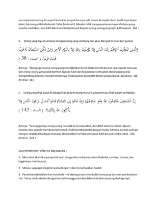 perumpamaan orang itu seperti batu licin yang di atasnya ada tanah, kemudian batu itu dit impa hujan 
lebat, lalu menjadilah dia bersih (tidak bertanah). Mereka tidak menguasai sesuatupun dari apa yang 
mereka usahakan; dan Allah tidak memberi petunjuk kepada orang-orang yang kafir. ( Al baqarah : 264 ) 
b. Orang yang Riya disamakan dengan orang yang sombong dan akan Menjadi Teman dari Syaitan 
وَالَّذِينَ ي نُْ قُِِونَ أَمْوَالََمُْ رََِاءَ النَّاسِ وَلََ ي ؤُْْمِنُونَ بِاللََِّّ وَلََ بِالْيَ وْمِ الْْخِرِ وَمَنْ يَكُنِ ال يََّّْبَانُ لَهُ قَرِينًا 
) فَسَاءَ قَرِينًا. ) النساء : 83 
Artinya : “Dan (juga) orang-orang yang menafkahkan harta-harta mereka karena riya kepada manusia, 
dan orang-orang yang tidak beriman kepada Allah dan kepada hari kemudian. Barangsiapa yang 
mengambil syaitan itu menjadi temannya, maka syaitan itu adalah teman yang seburuk-buruknya. ( QS. 
An Nisa’ : 38 ) 
c. Orang yang Riya dapat di katagorikan seperti orang munafik yang menipu Allah dalam beribadah. 
إِنَّ الْمُنَافِقِينَ يَُُادِعُونَ اللَََّّ وَهُوَ خَادِعُهُمْ وَإِذَا قَامُوا إِلََ الصَّل ةِ قَامُوا كُسَالََ ي رَُاء ونَ النَّاسَ وَلَ ) يَذْكُرُونَ اللَََّّ إِلََّقَلِيلَ. ) النساء : 254 
Artinya : “Sesungguhnya orang-orang munafik itu menipu Allah, dan Allah akan membalas tipuan 
mereka. Dan apabila mereka berdiri untuk shalat mereka berdiri dengan malas. Mereka bermaksud riya 
(dengan shalat) di hadapan manusia. Dan tidaklah mereka menyebut Allah kecuali sedikit sekali. ( QS. 
An Nisa’ : 142 ) 
Cara menghindari sifat riya’ ada tiga cara : 
1. Mencabut akar-akar penyebab riya’, dengan berusaha memahami hakekat, sumber, bahaya, dan 
bagaimana riya’ muncul. 
2. Melalui upaya pencegahan yaitu dengan tidak menampakkan ibadah 
3. Penolakan dari dalam hati manakala riya’ dating secara mendadak menyusup dan merasuk kedalam 
hati. Tahap ini dilakukan dengan kembali menggambarkan dalam hati akan besarnya bahaya riya’. 
 