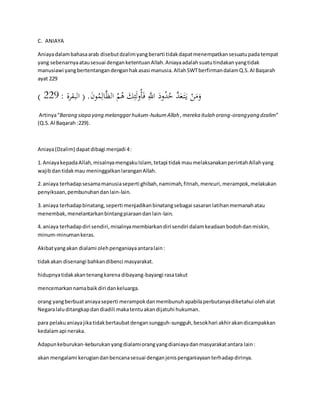 C. ANIAYA 
Aniaya dalam bahasa arab disebut dzalim yang berarti tidak dapat menempatkan sesuatu pada tempat 
yang sebenarnya atau sesuai dengan ketentuan Allah. Aniaya adalah suatu tindakan yang tidak 
manusiawi yang bertentangan dengan hak asasi manusia. Allah SWT berfirman dalam Q.S. Al Baqarah 
ayat 229 
) وَمَنْ ي تََ عَدَّ حُدُودَ اللََِّّ فَأُولَئِكَ هُمُ الظَّالِمُونَ. ) البقرة : 442 
Artinya “Barang siapa yang melanggar hukum-hukum Allah , mereka itulah orang-orang yang dzalim” 
(Q.S. Al Baqarah :229). 
Aniaya (Dzalim) dapat dibagi menjadi 4 : 
1. Aniaya kepada Allah, misalnya mengaku Islam, tetapi tidak mau melaksanakan perintah Allah yang 
wajib dan tidak mau meninggalkan larangan Allah. 
2. aniaya terhadap sesama manusia seperti ghibah, namimah, fitnah, mencuri, merampok, melakukan 
penyiksaan, pembunuhan dan lain-lain. 
3. aniaya terhadap binatang, seperti menjadikan binatang sebagai sasaran latihan memanah atau 
menembak, menelantarkan bintang piaraan dan lain-lain. 
4. aniaya terhadap diri sendiri, misalnya membiarkan diri sendiri dalam keadaan bodoh dan miskin, 
minum-minuman keras. 
Akibat yang akan dialami oleh penganiaya antara lain : 
tidak akan disenangi bahkan dibenci masyarakat. 
hidupnya tidak akan tenang karena dibayang-bayangi rasa takut 
mencemarkan nama baik diri dan keluarga. 
orang yang berbuat aniaya seperti merampok dan membunuh apabila perbutanya diketahui oleh alat 
Negara lalu ditangkap dan diadili maka tentu akan dijatuhi hukuman. 
para pelaku aniaya jika tidak bertaubat dengan sungguh-sungguh, besok hari akhir akan dicampakkan 
kedalam api neraka. 
Adapun keburukan-keburukan yang dialami orang yang dianiaya dan masyarakat antara lain : 
akan mengalami kerugian dan bencana sesuai dengan jenis penganiayaan terhadap dirinya. 
 