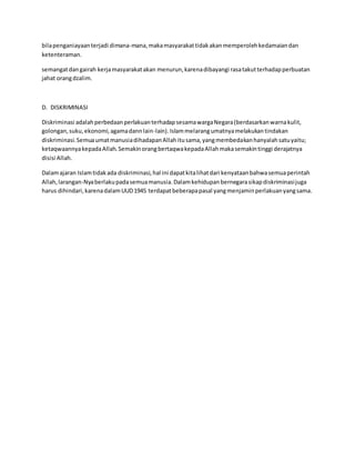 bila penganiayaan terjadi dimana-mana, maka masyarakat tidak akan memperoleh kedamaian dan 
ketenteraman. 
semangat dan gairah kerja masyarakat akan menurun, karena dibayangi rasa takut terhadap perbuatan 
jahat orang dzalim. 
D. DISKRIMINASI 
Diskriminasi adalah perbedaan perlakuan terhadap sesama warga Negara (berdasarkan warna kulit, 
golongan, suku, ekonomi, agama dann lain-lain). Islam melarang umatnya melakukan tindakan 
diskriminasi. Semua umat manusia dihadapan Allah itu sama, yang membedakan hanyalah satu yaitu; 
ketaqwaannya kepada Allah. Semakin orang bertaqwa kepada Allah maka semakin tinggi derajatnya 
disisi Allah. 
Dalam ajaran Islam tidak ada diskriminasi, hal ini dapat kita lihat dari kenyataan bahwa semua perintah 
Allah, larangan-Nya berlaku pada semua manusia. Dalam kehidupan bernegara sikap diskriminasi juga 
harus dihindari, karena dalam UUD 1945 terdapat beberapa pasal yang menjamin perlakuan yang sama. 
