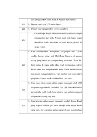 atau unregister PIN kamu dari BIS Account punya kamu.
K01

1. Dengan cara Layar LCD harus diganti.

K01

1. Dengan cara mengganti flex keypad yang baru.
1. Cukup hanya dengan membersihkan roller tersebut,dengan
menggunakan jari anda. Namun ingat anda harus sangat

K01
berhati-hati ketika membuka trackball, karena piranti ini
sangat rentan.
1. Cara membersihkan Smartphone kesayangan anda cukup
mudah, karena setiap unit BlackBerry biasanya di pasang
sekrup yang bisa di buka dengan obeng berukuran T5 dan T6.
K01

Perlu untuk di ingat, anda tidak boleh memaksakan sekrup
karena akan bisa mengakibatkan patah. Untuk membersihkan
nya, jangan menggunakan tisu. Tapi gunakan kain halus seperti
yang biasa di pakai untuk membersihkan kaca mata.
1. Cara yang paling aman adalah jangan mencopot kabel USB
dengan menggerakan ke kanan-kiri. Port USB tidak akan bisa di

K01
perbaiki jika sudah rusak. Satu-satu nya cara adalah mengganti
dengan suku cadang yang baru.
1. Cara teraman adalah dengan mengganti kembali dengan Bezel
K01

yang original. Namun, jika anda terlanjur suka dengan Bezel
yang baru. Saya sarankan untuk mengecek dan membetulkan

 