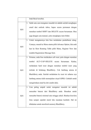 letak Bezel tersebut.
1. Salah satu cara mengatasi masalah ini adalah setelah menghapus
email dari outlook inbox, hapus secara permanen dengan
K01
menekan tombol SHIFT dan DELETE secara bersamaan. Bisa
juga dengan cara manual, yaitu menghapus item folder.
1. Untuk mengatasinya kita bisa melakukan pendaftaran ulang.
Caranya, masuk ke Menu utama pilih Advance Option, lalu arah
K01
kan ke Host Rotating Table pilih Menu, Register Now dan
terakhir Registration Message Sent.
1. Pertama, anda bisa melakukan soft reset yaitu dengan menekan
tombol

ALT+CAP+DELETE

secara

bersamaan.

Kedua,

melakukan hard reset dengan menekan tombol reset yang
K01

terletak di belakang BlackBerry. Cek lambang antena di
BlackBerry anda. Setelah melakukan ke reset ini seharus nya
lambang antena telah menunjukan sinyal GPRS. Cobalah untuk
mengirimkan email ke diri sendiri dulu.
1. Cara paling ampuh untuk mengatasi masalah ini adalah
mencabut baterai dari BlackBerry anda. Biasakan untuk

K01

mencabut baterai minimal satu minggu sekali. Biarkan kira-kira
lima sampai sepuluh menit lalu masukan kembali. Hal ini
dilakukan untuk merefresh memory BlackBerry.

 