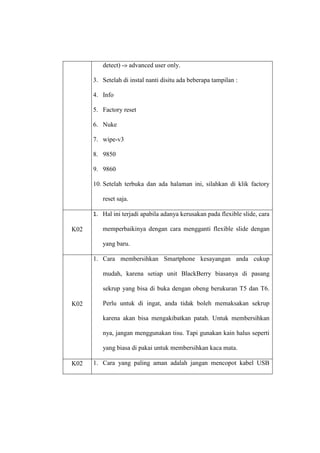 detect) -» advanced user only.
3. Setelah di instal nanti disitu ada beberapa tampilan :
4. Info
5. Factory reset
6. Nuke
7. wipe-v3
8. 9850
9. 9860
10. Setelah terbuka dan ada halaman ini, silahkan di klik factory
reset saja.
1. Hal ini terjadi apabila adanya kerusakan pada flexible slide, cara
K02

memperbaikinya dengan cara mengganti flexible slide dengan
yang baru.
1. Cara membersihkan Smartphone kesayangan anda cukup
mudah, karena setiap unit BlackBerry biasanya di pasang
sekrup yang bisa di buka dengan obeng berukuran T5 dan T6.

K02

Perlu untuk di ingat, anda tidak boleh memaksakan sekrup
karena akan bisa mengakibatkan patah. Untuk membersihkan
nya, jangan menggunakan tisu. Tapi gunakan kain halus seperti
yang biasa di pakai untuk membersihkan kaca mata.

K02

1. Cara yang paling aman adalah jangan mencopot kabel USB

 