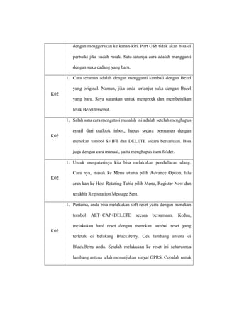 dengan menggerakan ke kanan-kiri. Port USb tidak akan bisa di
perbaiki jika sudah rusak. Satu-satunya cara adalah mengganti
dengan suku cadang yang baru.
1. Cara teraman adalah dengan mengganti kembali dengan Bezel
yang original. Namun, jika anda terlanjur suka dengan Bezel
K02
yang baru. Saya sarankan untuk mengecek dan membetulkan
letak Bezel tersebut.
1. Salah satu cara mengatasi masalah ini adalah setelah menghapus
email dari outlook inbox, hapus secara permanen dengan
K02
menekan tombol SHIFT dan DELETE secara bersamaan. Bisa
juga dengan cara manual, yaitu menghapus item folder.
1. Untuk mengatasinya kita bisa melakukan pendaftaran ulang.
Cara nya, masuk ke Menu utama pilih Advance Option, lalu
K02
arah kan ke Host Rotating Table pilih Menu, Register Now dan
terakhir Registration Message Sent.
1. Pertama, anda bisa melakukan soft reset yaitu dengan menekan
tombol

ALT+CAP+DELETE

secara

bersamaan.

Kedua,

melakukan hard reset dengan menekan tombol reset yang
K02
terletak di belakang BlackBerry. Cek lambang antena di
BlackBerry anda. Setelah melakukan ke reset ini seharusnya
lambang antena telah menunjukan sinyal GPRS. Cobalah untuk

 