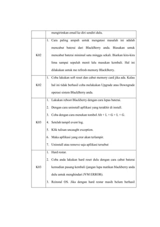 mengirimkan email ke diri sendiri dulu.
1. Cara paling ampuh untuk mengatasi masalah ini adalah
mencabut baterai dari BlackBerry anda. Biasakan untuk
K02

mencabut baterai minimal satu minggu sekali. Biarkan kira-kira
lima sampai sepuluh menit lalu masukan kembali. Hal ini
dilakukan untuk me refresh memory BlackBerry.
1. Coba lakukan soft reset dan cabut memory card jika ada. Kalau

K02

hal ini tidak berhasil coba melakukan Upgrade atau Downgrade
operasi sistem BlackBerry anda.
1. Lakukan reboot Blackberry dengan cara lepas baterai.
2. Dengan cara uninstall apllikasi yang terakhir di install.
3. Coba dengan cara menekan tombol Alt + L + G + L + G.

K03

4. Setelah tampil event log.
5. Klik tulisan uncaught exception.
6. Maka apllikasi yang eror akan terlampir.
7. Uninstall atau remove saja apllikasi tersebut
1. Hard restar.
2. Coba anda lakukan hard reset dulu dengan cara cabut baterai

K03

kemudian pasang kembali (jangan lupa matikan blackberry anda
dulu untuk menghindari JVM ERROR).
3. Reinstal OS. Jika dengan hard restar masih belum berhasil

 