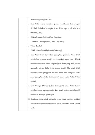 layanan ke perangkat Anda.
3. Jika Anda belum menerima pesan pendaftaran dari jaringan
nirkabel, daftarkan perangkat Anda. Pada layar Asal, klik ikon
Options (Opsi).
4. Klik Advanced Options (Opsi Lanjutan).
5. Klik Host Routing Table (Tabel Rute Host).
6. Tekan Tombol.
7. Klik Register Now (Daftarkan Sekarang).
8. Jika Anda telah berpindah perangkat, pastikan Anda telah
memindah layanan email ke perangkat yang baru. Untuk
memindah layanan email ke perangkat Anda yang baru, dalam
pemandu setelan, buka layar setelan email. Jika Anda telah
membuat nama pengguna dan kata sandi saat menyetel email
pada perangkat Anda, ketikkan informasi login Anda. Tekan
tombol.
9. Klik Change Device (Ubah Perangkat). Jika Anda belum
membuat nama pengguna dan kata sandi saat menyetel email,
selesaikan petunjuk pada layar.
10. Jika item menu untuk mengirim pesan tidak muncul, pastikan
Anda telah menambahkan alamat email, atau PIN untuk kontak
Anda.

 
