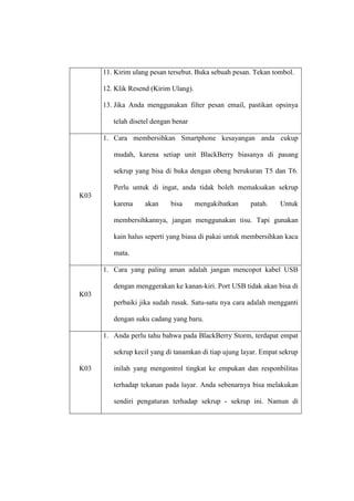 11. Kirim ulang pesan tersebut. Buka sebuah pesan. Tekan tombol.
12. Klik Resend (Kirim Ulang).
13. Jika Anda menggunakan filter pesan email, pastikan opsinya
telah disetel dengan benar
1. Cara membersihkan Smartphone kesayangan anda cukup
mudah, karena setiap unit BlackBerry biasanya di pasang
sekrup yang bisa di buka dengan obeng berukuran T5 dan T6.
Perlu untuk di ingat, anda tidak boleh memaksakan sekrup
K03
karena

akan

bisa

mengakibatkan

patah.

Untuk

membersihkannya, jangan menggunakan tisu. Tapi gunakan
kain halus seperti yang biasa di pakai untuk membersihkan kaca
mata.
1. Cara yang paling aman adalah jangan mencopot kabel USB
dengan menggerakan ke kanan-kiri. Port USB tidak akan bisa di
K03
perbaiki jika sudah rusak. Satu-satu nya cara adalah mengganti
dengan suku cadang yang baru.
1. Anda perlu tahu bahwa pada BlackBerry Storm, terdapat empat
sekrup kecil yang di tanamkan di tiap ujung layar. Empat sekrup
K03

inilah yang mengontrol tingkat ke empukan dan responbilitas
terhadap tekanan pada layar. Anda sebenarnya bisa melakukan
sendiri pengaturan terhadap sekrup - sekrup ini. Namun di

 
