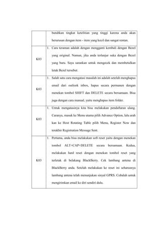 butuhkan tingkat ketelitian yang tinggi karena anda akan
berurusan dengan item - item yang kecil dan sangat rentan.
1. Cara teraman adalah dengan mengganti kembali dengan Bezel
yang original. Namun, jika anda terlanjur suka dengan Bezel
K03
yang baru. Saya sarankan untuk mengecek dan membetulkan
letak Bezel tersebut.
1. Salah satu cara mengatasi masalah ini adalah setelah menghapus
email dari outlook inbox, hapus secara permanen dengan
K03
menekan tombol SHIFT dan DELETE secara bersamaan. Bisa
juga dengan cara manual, yaitu menghapus item folder.
1. Untuk mengatasinya kita bisa melakukan pendaftaran ulang.
Caranya, masuk ke Menu utama pilih Advance Option, lalu arah
K03
kan ke Host Rotating Table pilih Menu, Register Now dan
terakhir Registration Message Sent.
1. Pertama, anda bisa melakukan soft reset yaitu dengan menekan
tombol

ALT+CAP+DELETE

secara

bersamaan.

Kedua,

melakukan hard reset dengan menekan tombol reset yang
K03

terletak di belakang BlackBerry. Cek lambang antena di
BlackBerry anda. Setelah melakukan ke reset ini seharusnya
lambang antena telah menunjukan sinyal GPRS. Cobalah untuk
mengirimkan email ke diri sendiri dulu.

 