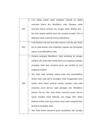 1. Cara paling ampuh untuk mengatasi masalah ini adalah
mencabut baterai dari BlackBerry anda. Biasakan untuk
K03

mencabut baterai minimal satu minggu sekali. Biarkan kira kira lima sampai sepuluh menit lalu masukan kembali. Hal ini
dilakukan untuk merefresh memory BlackBerry.
1. Coba lakukan soft reset dan cabut memory card jika ada. Kalau

K03

hal ini tidak berhasil coba melakukan Upgrade atau Downgrade
operasi sistem BlackBerry anda.
1. Pastikan perangkat BlackBerry Anda terhubung ke jaringan

nirkabel. Jika Anda tidak berada dalam area jangkauan nirkabel,
perangkat Anda akan mengirim pesan saat kembali ke area
jangkauan nirkabel.
2. Jika Anda telah membuat alamat email atau menambahkan

alamat email yang ada ke perangkat Anda menggunakan layar
K04

setelan email dalam panduan setelan, pastikan Anda telah
menerima pesan aktivasi pada perangkat dari BlackBerry
Internet Service. Jika Anda belum menerima pesan aktivasi
(pesan mungkin butuh beberapa saat hingga tiba), dalam
panduan setelan, buka layar setelan email untuk mengirim buku
layanan ke perangkat Anda.
3. Jika Anda belum menerima pesan pendaftaran dari jaringan

 