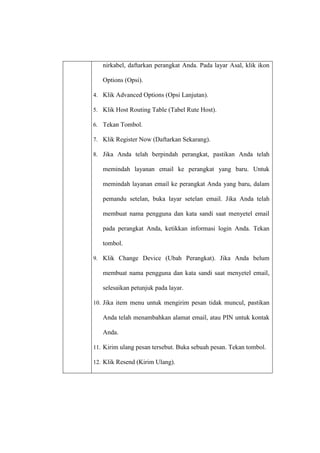 nirkabel, daftarkan perangkat Anda. Pada layar Asal, klik ikon
Options (Opsi).
4. Klik Advanced Options (Opsi Lanjutan).
5. Klik Host Routing Table (Tabel Rute Host).
6. Tekan Tombol.
7. Klik Register Now (Daftarkan Sekarang).
8. Jika Anda telah berpindah perangkat, pastikan Anda telah

memindah layanan email ke perangkat yang baru. Untuk
memindah layanan email ke perangkat Anda yang baru, dalam
pemandu setelan, buka layar setelan email. Jika Anda telah
membuat nama pengguna dan kata sandi saat menyetel email
pada perangkat Anda, ketikkan informasi login Anda. Tekan
tombol.
9. Klik Change Device (Ubah Perangkat). Jika Anda belum

membuat nama pengguna dan kata sandi saat menyetel email,
selesaikan petunjuk pada layar.
10. Jika item menu untuk mengirim pesan tidak muncul, pastikan

Anda telah menambahkan alamat email, atau PIN untuk kontak
Anda.
11. Kirim ulang pesan tersebut. Buka sebuah pesan. Tekan tombol.
12. Klik Resend (Kirim Ulang).

 