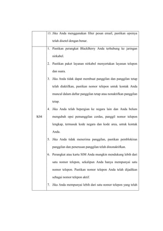 13. Jika Anda menggunakan filter pesan email, pastikan opsinya

telah disetel dengan benar.
1. Pastikan perangkat BlackBerry Anda terhubung ke jaringan
nirkabel.
2. Pastikan paket layanan nirkabel menyertakan layanan telepon
dan suara.
3. Jika Anda tidak dapat membuat panggilan dan panggilan tetap
telah diaktifkan, pastikan nomor telepon untuk kontak Anda
muncul dalam daftar panggilan tetap atau nonaktifkan panggilan
tetap.
4. Jika Anda telah bepergian ke negara lain dan Anda belum
K04

mengubah opsi pemanggilan cerdas, panggil nomor telepon
lengkap, termasuk kode negara dan kode area, untuk kontak
Anda.
5. Jika Anda tidak menerima panggilan, pastikan pemblokiran
panggilan dan penerusan panggilan telah dinonaktifkan.
6. Perangkat atau kartu SIM Anda mungkin mendukung lebih dari
satu nomor telepon, sekalipun Anda hanya mempunyai satu
nomor telepon. Pastikan nomor telepon Anda telah dijadikan
sebagai nomor telepon aktif.
7. Jika Anda mempunyai lebih dari satu nomor telepon yang telah

 