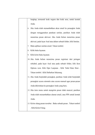lengkap, termasuk kode negara dan kode area, untuk kontak
Anda.
6. Jika Anda telah menambahkan akun email ke perangkat Anda

dengan menggunakan panduan setelan, pastikan Anda telah
menerima pesan aktivasi. Jika Anda belum menerima pesan
aktivasi, pada layar Asal atau dalam sebuah folder, klik Setelan.
7. Buka aplikasi setelan email. Tekan tombol.
8. Kilik buku layanan.
9. Klik kirim buku layanan.
10. Jika Anda belum menerima pesan registrasi dari jaringan

nirkabel, pada layar Asal atau pada sebuah folder, klik ikon
Options icon. Klik Opsi Lanjutan . Klik Tabel Rute Host .
Tekan tombol . Klik Daftarkan Sekarang.
11. Jika Anda berpindah perangkat, pastikan Anda telah berpindah

perangkat secara otomatis atau secara manual agar pesan-pesan
Anda dikirimkan ke perangkat Anda yang baru.
12. Jika item menu untuk mengirim pesan tidak muncul, pastikan

Anda telah menambahkan alamat email, atau PIN untuk kontak
Anda.
13. Kirim ulang pesan tersebut . Buka sebuah pesan . Tekan tombol

. Klik Kirim Ulang.

 