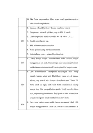 14. Jika Anda menggunakan filter pesan email, pastikan opsinya

telah disetel dengan benar.
1. Lakukan reboot Blackberry dengan cara lepas baterai.
2. Dengan cara uninstall apllikasi yang terakhir di install.
3. Coba dengan cara menekan tombol Alt + L + G + L + G.
K04

4. Setelah tampil event log.
5. Klik tulisan uncaught exception.
6. Maka apllikasi yang eror akan terlampir.
7. Uninstall atau remove saja apllikasi tersebut.
1. Cukup hanya dengan membersihkan roller tersebut,dengan

K04

menggunakan jari anda. Namun ingat anda harus sangat berhatihati ketika membuka trackball, karena piranti ini sangat rentan.
1. Cara membersihkan Smartphone kesayangan anda cukup
mudah, karena setiap unit BlackBerry biasa nya di pasang
sekrup yang bisa di buka dengan obeng berukuran T5 dan T6.

K04

Perlu untuk di ingat, anda tidak boleh memaksakan sekrup
karena akan bisa mengakibatkan patah. Untuk membersihkan
nya, jangan menggunakan tisu. Tapi gunakan kain halus seperti
yang biasa di pakai untuk membersihkan kaca mata.
1. Cara yang paling aman adalah jangan mencopot kabel USB

K04
dengan menggerakan ke kanan-kiri. Port USb tidak akan bisa di

 