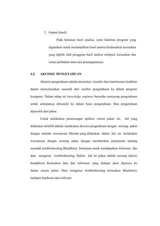 2. Output (hasil)
Pada halaman hasil analisa, yaitu halaman program yang
digunakan untuk menampilkan hasil analisa berdasarkan kerusakan
yang dipilih oleh pengguna hasil analisa meliputi, kerusakan dan
solusi perbaikan atau cara penanganannya.

4.2.

AKUISISI PENGETAHUAN
Akuisisi pengetahuan adalah akumulasi, transfer dan transformasi keahlian

dalam menyelesaikan masalah dari sumber pengetahuan ke dalam program
komputer. Dalam tahap ini knowledge engineer berusaha menyerap pengetahuan
untuk selanjutnya ditransfer ke dalam basis pengetahuan. Dan pengetahuan
diperoleh dari pakar.
Untuk melakukan perancangan aplikasi sistem pakar ini,

hal yang

dilakukan terlebih dahulu melakukan akuisisi pengetahuan dengan seorang pakar
dengan metode wawancara. Metode yang dilakukan dalam hal ini melakukan
wawancara dengan seorang pakar dengan memberikan pertanyaan tentang
masalah troubleshooting Blackberry bertujuan untuk mendapatkan informasi dan
data mengenai troubleshooting. Dalam hal ini pakar adalah seorang teknisi
handphone. Kemudian data dan informasi yang didapat akan diproses ke
dalam sistem pakar. Data mengenai troubleshooting kerusakan Blackberry
meliputi hardware dan software.

 