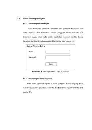 5.1.

Desain Rancangan Program
5.1.1

Perancangan Form Login
Pada form login konsultasi digunakan bagi pengguna konsultasi yang

sudah memiliki akun konsultasi. Apabila pengguna belum memiliki akun
konsultasi sistem pakar maka untuk melakukan registrasi terlebih dahulu.
Tampilan dari form login konsultasi terlihat terlihat pada gambar 4.6.

Gambar 4.6. Rancangan Form Login Konsultasi

5.1.2

Perancangan Menu Registrasi
Form menu registrasi digunakan untuk pengguna konsultasi yang belum

memiliki akun untuk konsultasi. Tampilan dari form menu registrasi terlihat pada
gambar 4.7.

 