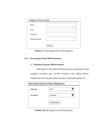 Gambar 4.7. Rancangan Menu From Registrasi

5.1.3. Perancangan Menu Pilih Kerusakan
1. Membuat Program Pilih Kerusakan
Pada bagian ini akan dibuat halaman program yang berguna untuk
pengguna konsultasi agar memilih kerusakan yang sedang dialami.
Tampilan dari form program pilih kerusakan terlihat pada gambar 4.8.

Gambar 4.8. Rancangan From Pilih Kerusakan

 