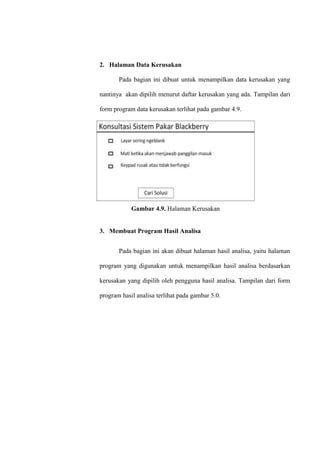 2. Halaman Data Kerusakan
Pada bagian ini dibuat untuk menampilkan data kerusakan yang
nantinya akan dipilih menurut daftar kerusakan yang ada. Tampilan dari
form program data kerusakan terlihat pada gambar 4.9.

Gambar 4.9. Halaman Kerusakan

3. Membuat Program Hasil Analisa
Pada bagian ini akan dibuat halaman hasil analisa, yaitu halaman
program yang digunakan untuk menampilkan hasil analisa berdasarkan
kerusakan yang dipilih oleh pengguna hasil analisa. Tampilan dari form
program hasil analisa terlihat pada gambar 5.0.

 