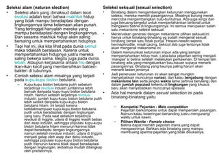 Seleksi alam (naturan slection)                            Seleksi seksual (sexual selection)
•   Seleksi alam yang dimaksud dalam teori                 •   Binatang dalam mengembangkan keturunan menggunakan
    evolusi adalah teori bahwa makhluk hidup                   seleksi, mereka memilih pasangannya. Misalnya burung merak
    yang tidak mampu beradaptasi dengan                        mencoba mengembangkan bulu-buntutnya. Ada juga singa dan
                                                               juga beruang bergelut untuk mempertahankan teritorial untuk
    lingkungannya lama kelamaan akan punah.                    mengawini betina di lingkungannya. Ini semua merupakan salah
    Yang tertinggal hanyalah mereka yang                       satu mekanisme seleksi seksual.
    mampu beradaptasi dengan lingkungannya.                •   Meneruskan generasi dengan mekanisme pilihan seksual ini
    Dan sesama makhluk hidup akan saling                       hanya untuk binatang-binatang yg sudah mengenal sexual.
    bersaing untuk mempertahankan hidupnya.                    binatang bersel satu tidak punya. Hewan-hewan sejenis
•                                                              hermaphrodite, misal cacing, bekicot dsb juga tentunya tidak
    Tapi hal ini, jika kita lihat pada dunia semut             akan mengenal mekanisme ini.
    maka tidaklah beralasan. Karena untuk                  •   Dalam menurunkan keturunan inipun ada yang sampai
    mempertahankan hidupnya justru mereka                      mempertahankan hidup mati. Laba-laba pejantan sering menjadi
    saling bekerja sama. Begitu juga pada dunia                ‘mangsa’ si betina setelah melakukan perkawinan. Di tempat lain
    lebah. Ataupun kerjasama antara hiu dengan                 binatang ada yang mengeluarkan bau-bauan supaya menarik
    ikan-ikan kecil yang membersihkan bakteri-                 pasangannya. Binatang yang baunya paling harum akan
    bakteri di tubuhnya.                                       menarik lawan jenisnya
                                                           •   Jadi penerusan keturunan ini akan sangat mungkin
•   Contoh seleksi alam misalnya yang terjadi                  menyebabkan munculnya variasi, dan kalau bergabung dengan
    pada kupu-kupu biston betularia.                           mekanisme lain serta jangka waktu lama (artinya berulang) dan
     –   Kupu-kupu biston betularia putih sebelum              dalam jumlah populasi tertentu di lingkungan yang khusus
         terjadinya revolusi industri jumlahnya lebih          baru akan menyebabkan munculnya spesiasi.
         banyak daripada kupu-kupu biston betularia        •   Ada hal menarik dalam sexual selection ini pada
         hitam. Namun setelah terjadinya revolusi
         industri, jumlah kupu-kupu biston betularia putih     binatang-binatang yaitu
         lebih sedikit daripada kupu-kupu biston
         betularia hitam. Ini terjadi karena                    –   Kompetisi Pejantan - Male competition
         ketidakmampuan kupu-kupu biston betularia                  Pejantan berkompetisi untuk dapat memperoleh pasangan.
         putih untuk beradaptasi dengan lingkungan                  Namun kalau keseringan bertanding justru mengurangi
         yang baru. Pada saat sebelum terjadinya                    waktu untuk kawin.
         revolusi di Inggris, udara di Inggris masih bebas
         dari asap industri, sehingga populasi kupu-kupu        –   Pilihan Wanita - Female choice
         biston betularia hitam menurun karena tidak                Betina dapat memilih pejantan mana yang dapat
         dapat beradaptsi dengan lingkungannya.                     mengawininya. Bahkan ada binatang yang mampu
         namun setelah revolusi industri, udara di Inggris          membuang sperma pejantan yang tidak disukainya.
         menjadi gelap oleh asap dan debu industri,
         sehingga populasi kupu-kupu biston betularia
         putih menurun karena tidak dapat beradaptasi
         dengan lingkungan, akibatnya mudah ditangkap
         oleh predatornya.
 