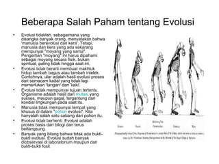 Beberapa Salah Paham tentang Evolusi
•   Evolusi tidaklah, sebagaimana yang
    disangka banyak orang, menyatakan bahwa
    'manusia berevolusi dari kera'. Tetapi,
    manusia dan kera yang ada sekarang
    mempunyai "moyang yang sama".
    Pengertian "moyang" ini harus dipahami
    sebagai moyang secara fisik, bukan
    spiritual, paling tidak hingga saat ini.
•   Evolusi tidak berarti membuat makhluk
    hidup tambah bagus atau tambah intelek.
    Contohnya, ular adalah hasil evolusi proses
    dari semacam kadal yang tidak lagi
    memerlukan 'tangan' dan 'kaki'.
•   Evolusi tidak mempunyai tujuan tertentu.
    Organisme adalah hasil dari mutasi yang
    sukses, maupun gagal, tergantung dari
    kondisi lingkungan pada saat itu.
•   Manusia tidak mempunyai tempat yang
    khusus di dalam "pohon evolusi". Kita
    hanyalah salah satu cabang dari pohon itu.
•   Evolusi tidak berhenti. Evolusi adalah
    proses basis dari bilogi dan terus
    berlangsung.
•   Banyak yang bilang bahwa tidak ada bukti-
    bukti evolusi. Evolusi sudah banyak
    diobservasi di laboratorium maupun dari
    bukti-bukti fosil.
 