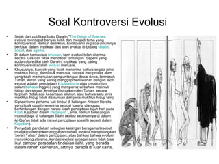 Soal Kontroversi Evolusi
•   Sejak dari publikasi buku Darwin "The Origin of Species,
    evolusi mendapat banyak kritik dan menjadi tema yang
    kontroversial. Namun demikian, kontroversi ini pada umumnya
    berkisar dalam implikasi dari teori evolusi di bidang filsafat,
    sosial, dan agama.
•   Di dalam komunitas ilmuwan, teori evolusi telah diterima
    secara luas dan tidak mendapat tantangan. Seperti yang
    sudah diprediksi oleh Darwin, implikasi yang paling
    kontroversial adalah evolusi manusia.
•   Khususnya, banyak yang tidak menerima bahwa segala jensi
    makhluk hidup, termasuk manusia, berasal dari proses alam
    yang tidak memerlukan campur tangan dewa-dewa, termasuk
    Tuhan. Aliran yang sering dianggap berlawanan dengan teori
    evolusi adalah penciptaan (ciptaanisme atau creationism
    dalam bahasa Inggris) yang mempercayai bahwa makhluk
    hidup dan segala jenisnya diciptakan oleh Tuhan, secara
    terpisah (tidak ada kesamaan leluhur, atau bahwa satu jenis
    makhluk hidup tidak diturunkan dari jenis makhluk hidup lain).
•   Ciptaanisme pertama kali timbul di kalangan Kristen literalis
    yang tidak dapat menerima evolusi karena dianggap
    bertentangan dengan narasi kisah penciptaan tujuh hari pada
    Kitab Kejadian dalam Perjanjian Lama, namun belakangan
    muncul juga di kalangan Islam (walau sebenarnya di dalam
    Al-Qur'an tidak ada narasi penciptaan spesifik seperti dalam
    Kejadian).
•   Penyebab penolakan sebagian kalangan beragama tesebut
    mungkin disebabkan anggapan bahwa evolusi menghilangkan
    'peran Tuhan' dalam penciptaan, atau bahkan bahwa evolusi
    menyokong ateisme, kendati evolusi sebagai sains tidak bisa
    ikut campur persoalan tindakan ilahi, yang berada
    dalam ranah keimanan, artinya berada di luar sains.
 