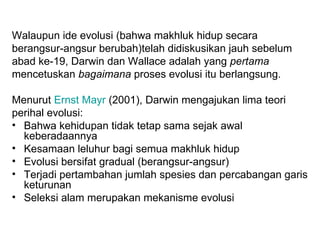 Walaupun ide evolusi (bahwa makhluk hidup secara
berangsur-angsur berubah)telah didiskusikan jauh sebelum
abad ke-19, Darwin dan Wallace adalah yang pertama
mencetuskan bagaimana proses evolusi itu berlangsung.

Menurut Ernst Mayr (2001), Darwin mengajukan lima teori
perihal evolusi:
• Bahwa kehidupan tidak tetap sama sejak awal
  keberadaannya
• Kesamaan leluhur bagi semua makhluk hidup
• Evolusi bersifat gradual (berangsur-angsur)
• Terjadi pertambahan jumlah spesies dan percabangan garis
  keturunan
• Seleksi alam merupakan mekanisme evolusi
 