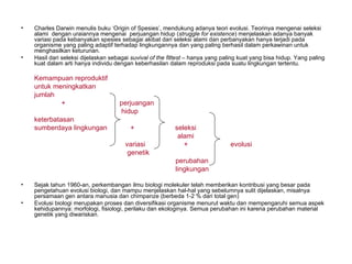 •   Charles Darwin menulis buku ‘Origin of Spesies’, mendukung adanya teori evolusi. Teorinya mengenai seleksi
    alami dengan uraiannya mengenai perjuangan hidup (struggle for existence) menjelaskan adanya banyak
    variasi pada kebanyakan spesies sebagai akibat dari seleksi alami dan perbanyakan hanya terjadi pada
    organisme yang paling adaptif terhadap lingkungannya dan yang paling berhasil dalam perkawinan untuk
    menghasilkan keturunan.
•   Hasil dari seleksi dijelaskan sebagai suvival of the fittest – hanya yang paling kuat yang bisa hidup. Yang paling
    kuat dalam arti hanya individu dengan keberhasilan dalam reproduksi pada suatu lingkungan tertentu.

    Kemampuan reproduktif
    untuk meningkatkan
    jumlah
            +                        perjuangan
                                     hidup
    keterbatasan
    sumberdaya lingkungan                +                 seleksi
                                                            alami
                                       variasi                +                  evolusi
                                        genetik
                                                           perubahan
                                                           lingkungan

•   Sejak tahun 1960-an, perkembangan ilmu biologi molekuler telah memberikan kontribusi yang besar pada
    pengetahuan evolusi biologi, dan mampu menjelaskan hal-hal yang sebelumnya sulit dijelaskan, misalnya
    persamaan gen antara manusia dan chimpanze (berbeda 1-2 % dari total gen)
•   Evolusi biologi merupakan proses dan diversifikasi organisme menurut waktu dan mempengaruhi semua aspek
    kehidupannya: morfologi, fisiologi, perilaku dan ekologinya. Semua perubahan ini karena perubahan material
    genetik yang diwariskan.
 