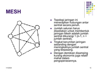 1/13/2024 10
MESH
 Topologi jaringan ini
menerapkan hubungan antar
sentral secara penuh.
 Jumlah saluran harus
disediakan untuk membentuk
jaringan Mesh adalah jumlah
sentral dikurangi 1 (n-1, n =
jumlah sentral).
 Tingkat kerumitan jaringan
sebanding dengan
meningkatnya jumlah sentral
yang terpasang.
 Dengan demikian disamping
kurang ekonomis juga relatif
mahal dalam
pengoperasiannya.
 