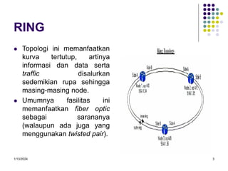 1/13/2024 3
RING
 Topologi ini memanfaatkan
kurva tertutup, artinya
informasi dan data serta
traffic disalurkan
sedemikian rupa sehingga
masing-masing node.
 Umumnya fasilitas ini
memanfaatkan fiber optic
sebagai sarananya
(walaupun ada juga yang
menggunakan twisted pair).
 