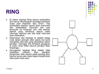 1/13/2024 4
RING
 Di dalam topologi Ring semua workstation
dan server dihubungkan sehingga terbentuk
suatu pola lingkaran atau cincin. Tiap
workstation ataupun server akan menerima
dan melewatkan informasi dari satu
komputer ke komputer lain, bila alamat-
alamat yang dimaksud sesuai maka
informasi diterima dan bila tidak informasi
akan dilewatkan.
 Kelemahan dari topologi ini adalah setiap
node dalam jaringan akan selalu ikut serta
mengelola informasi yang dilewatkan dalam
jaringan, sehingga bila terdapat gangguan
di suatu node maka seluruh jaringan akan
terganggu.
 Keunggulan topologi Ring adalah tidak
terjadinya collision atau tabrakan
pengiriman data seperti pada topologi Bus,
karena hanya satu node dapat mengirimkan
data pada suatu saat.
 