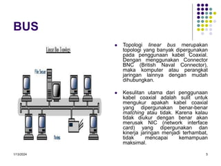 1/13/2024 5
BUS
 Topologi linear bus merupakan
topologi yang banyak dipergunakan
pada penggunaan kabel Coaxial.
Dengan menggunakan Connector
BNC (British Naval Connector),
maka komputer atau perangkat
jaringan lainnya dengan mudah
dihubungkan.
 Kesulitan utama dari penggunaan
kabel coaxial adalah sulit untuk
mengukur apakah kabel coaxial
yang dipergunakan benar-benar
matching atau tidak. Karena kalau
tidak diukur dengan benar akan
merusak NIC (network interface
card) yang dipergunakan dan
kinerja jaringan menjadi terhambat,
tidak mencapai kemampuan
maksimal.
 