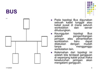 1/13/2024 6
BUS
 Pada topologi Bus digunakan
sebuah kabel tunggal atau
kabel pusat di mana seluruh
workstation dan server
dihubungkan.
 Keunggulan topologi Bus
adalah pengembangan
jaringan atau penambahan
workstation baru dapat
dilakukan dengan mudah
tanpa mengganggu
workstation lain.
 Kelemahan dari topologi ini
adalah bila terdapat gangguan
di sepanjang kabel pusat maka
keseluruhan jaringan akan
mengalami gangguan.
 