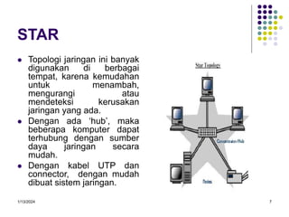 1/13/2024 7
STAR
 Topologi jaringan ini banyak
digunakan di berbagai
tempat, karena kemudahan
untuk menambah,
mengurangi atau
mendeteksi kerusakan
jaringan yang ada.
 Dengan ada ‘hub’, maka
beberapa komputer dapat
terhubung dengan sumber
daya jaringan secara
mudah.
 Dengan kabel UTP dan
connector, dengan mudah
dibuat sistem jaringan.
 