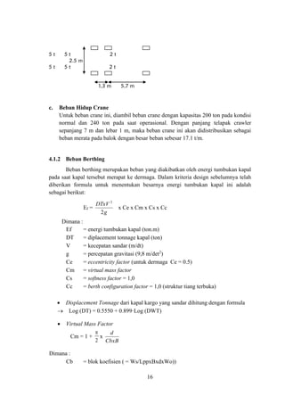 16
5 t 5 t 2 t
2.5 m
5 t 5 t 2 t
1,3 m 5,7 m
c. Beban Hidup Crane
Untuk beban crane ini, diambil beban crane dengan kapasitas 200 ton pada kondisi
normal dan 240 ton pada saat operasional. Dengan panjang telapak crawler
sepanjang 7 m dan lebar 1 m, maka beban crane ini akan didistribusikan sebagai
beban merata pada balok dengan besar beban sebesar 17.1 t/m.
4.1.2 Beban Berthing
Beban berthing merupakan beban yang diakibatkan oleh energi tumbukan kapal
pada saat kapal tersebut merapat ke dermaga. Dalam kriteria design sebelumnya telah
diberikan formula untuk menentukan besarnya energi tumbukan kapal ini adalah
sebagai berikut:
Ef =
g
DTxV
2
2
x Ce x Cm x Cs x Cc
Dimana :
Ef = energi tumbukan kapal (ton.m)
DT = diplacement tonnage kapal (ton)
V = kecepatan sandar (m/dt)
g = percepatan gravitasi (9,8 m/det2
)
Ce = eccentricity factor (untuk dermaga Ce = 0.5)
Cm = virtual mass factor
Cs = softness factor = 1,0
Cc = berth configuration factor = 1,0 (struktur tiang terbuka)
• Displacement Tonnage dari kapal kargo yang sandar dihitung dengan formula
→ Log (DT) = 0.5550 + 0.899·Log (DWT)
• Virtual Mass Factor
Cm = 1 +


x
CbxB
d
Dimana :
Cb = blok koefisien ( = Ws/LppxBxdxWo))
 