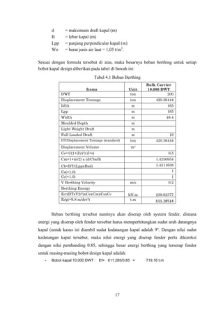 17
d = maksimum draft kapal (m)
B = lebar kapal (m)
Lpp = panjang perpendicular kapal (m)
Wo = berat jenis air laut = 1,03 t/m3
.
Sesuai dengan formula tersebut di atas, maka besarnya beban berthing untuk setiap
bobot kapal design diberikan pada tabel di bawah ini:
Tabel 4.1 Beban Berthing
Items Unit
Bulk Carrier
10.000 DWT
DWT ton 200
Displacement Tonnage ton 420.36444
LOA m 165
Lpp m 165
Width m 48.4
Moulded Depth m
Light Weight Draft m
Full Loaded Draft m 19
DT/Displacement Tonnage (standard) ton 420.36444
Displacement Volume m3
Ce=1/(1+(l/r)2) (l=r) 0.5
Cm=1+(π/2) x (d/CbxB) 1.4250954
Cb=DT/(LppxBxd) 1.4511638
Cs(=1.0) 1
Cc(=1.0) 1
V Berthing Velocity m/s 0.2
Berthing Energy
kN.m 239.62377
Ef=(DTxV2/2)xCexCmxCsxCc
Ef/g(=9.8 m/det2) t.m 611.28514
Beban berthing tersebut nantinya akan diserap oleh system fender, dimana
energi yang diserap oleh fender tersebut harus memperhitungkan sudut arah datangnya
kapal (untuk kasus ini diambil sudut kedatangan kapal adalah 9o
. Dengan nilai sudut
kedatangan kapal tersebut, maka nilai energi yang diserap fender perlu dikoreksi
dengan nilai pembanding 0.85, sehingga besar energi berthing yang terserap fender
untuk masing-masing bobot design kapal adalah:
- Bobot kapal 10.000 DWT : Ef= 611.285/0.85 = 719.16 t.m
 