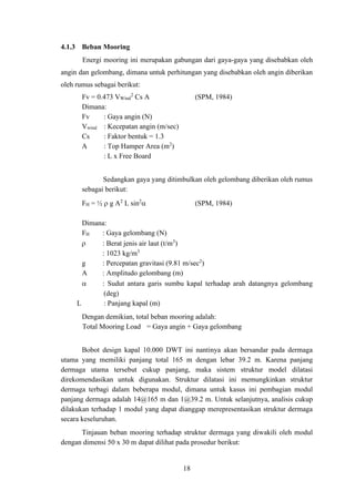 18
4.1.3 Beban Mooring
Energi mooring ini merupakan gabungan dari gaya-gaya yang disebabkan oleh
angin dan gelombang, dimana untuk perhitungan yang disebabkan oleh angin diberikan
oleh rumus sebagai berikut:
Fv = 0.473 VWind
2
Cs A (SPM, 1984)
Dimana:
Fv : Gaya angin (N)
Vwind : Kecepatan angin (m/sec)
Cs : Faktor bentuk = 1.3
A : Top Hamper Area (m2
)
: L x Free Board
Sedangkan gaya yang ditimbulkan oleh gelombang diberikan oleh rumus
sebagai berikut:
FH = ½  g A2
L sin2
 (SPM, 1984)
Dimana:
FH : Gaya gelombang (N)
 : Berat jenis air laut (t/m3
)
: 1023 kg/m3
g : Percepatan gravitasi (9.81 m/sec2
)
A : Amplitudo gelombang (m)
 : Sudut antara garis sumbu kapal terhadap arah datangnya gelombang
(deg)
L : Panjang kapal (m)
Dengan demikian, total beban mooring adalah:
Total Mooring Load = Gaya angin + Gaya gelombang
Bobot design kapal 10.000 DWT ini nantinya akan bersandar pada dermaga
utama yang memiliki panjang total 165 m dengan lebar 39.2 m. Karena panjang
dermaga utama tersebut cukup panjang, maka sistem struktur model dilatasi
direkomendasikan untuk digunakan. Struktur dilatasi ini memungkinkan struktur
dermaga terbagi dalam beberapa modul, dimana untuk kasus ini pembagian modul
panjang dermaga adalah 14@165 m dan 1@39.2 m. Untuk selanjutnya, analisis cukup
dilakukan terhadap 1 modul yang dapat dianggap merepresentasikan struktur dermaga
secara keseluruhan.
Tinjauan beban mooring terhadap struktur dermaga yang diwakili oleh modul
dengan dimensi 50 x 30 m dapat dilihat pada prosedur berikut:
 